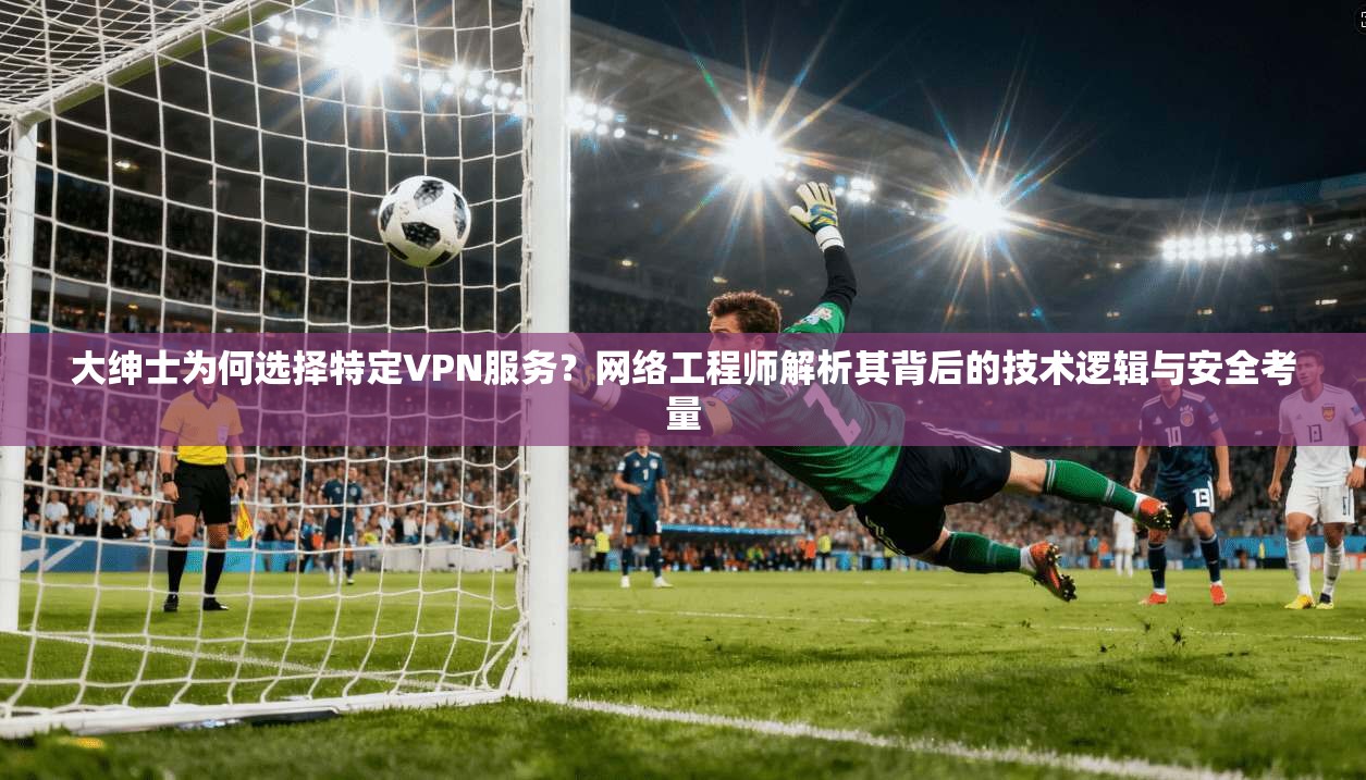 大绅士为何选择特定VPN服务？网络工程师解析其背后的技术逻辑与安全考量
