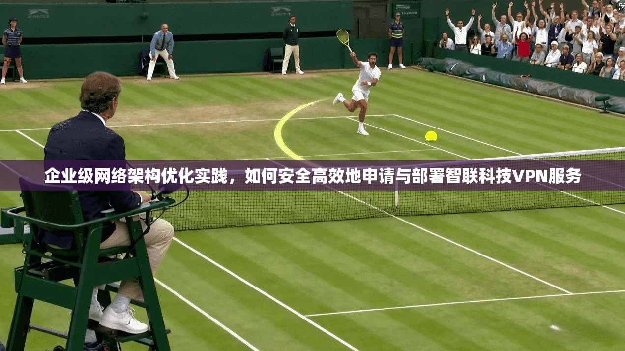 企业级网络架构优化实践，如何安全高效地申请与部署智联科技VPN服务