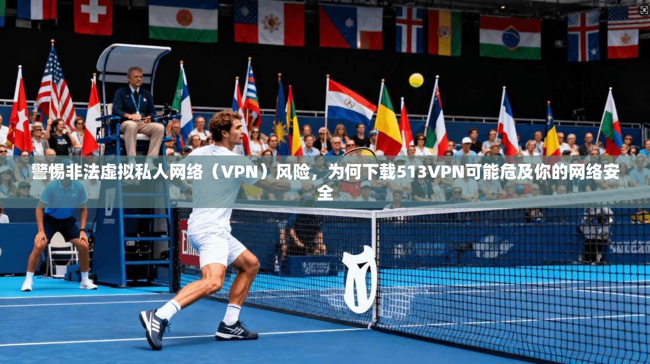 警惕非法虚拟私人网络（VPN）风险，为何下载513VPN可能危及你的网络安全