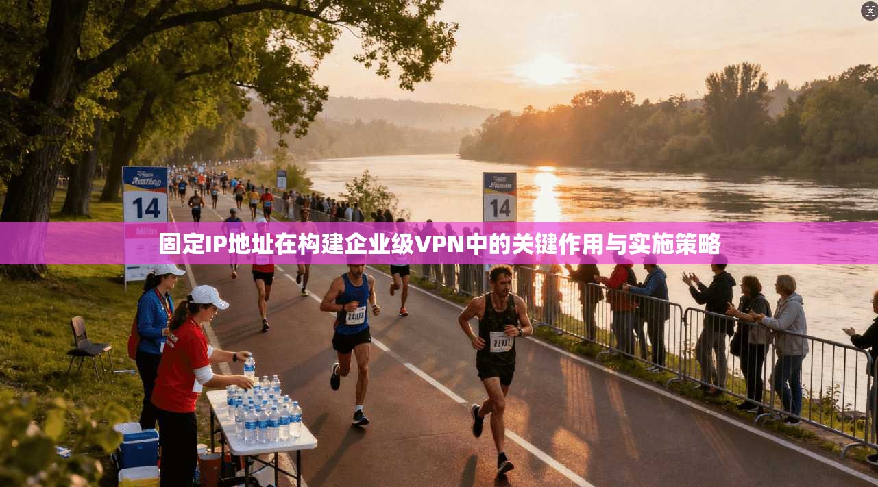 固定IP地址在构建企业级VPN中的关键作用与实施策略