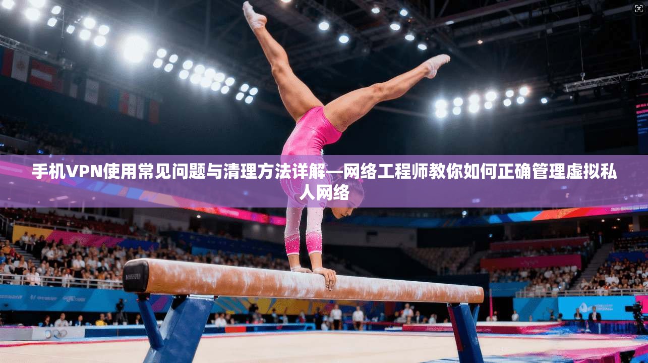手机VPN使用常见问题与清理方法详解—网络工程师教你如何正确管理虚拟私人网络