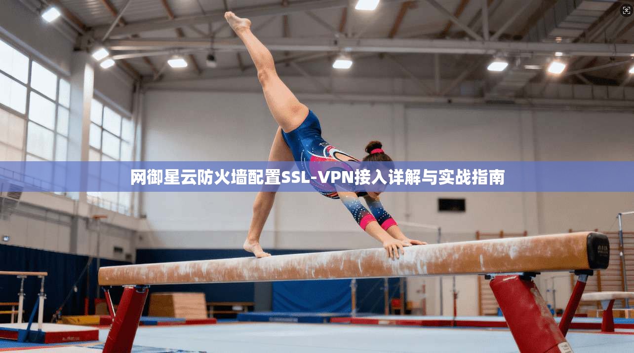 网御星云防火墙配置SSL-VPN接入详解与实战指南