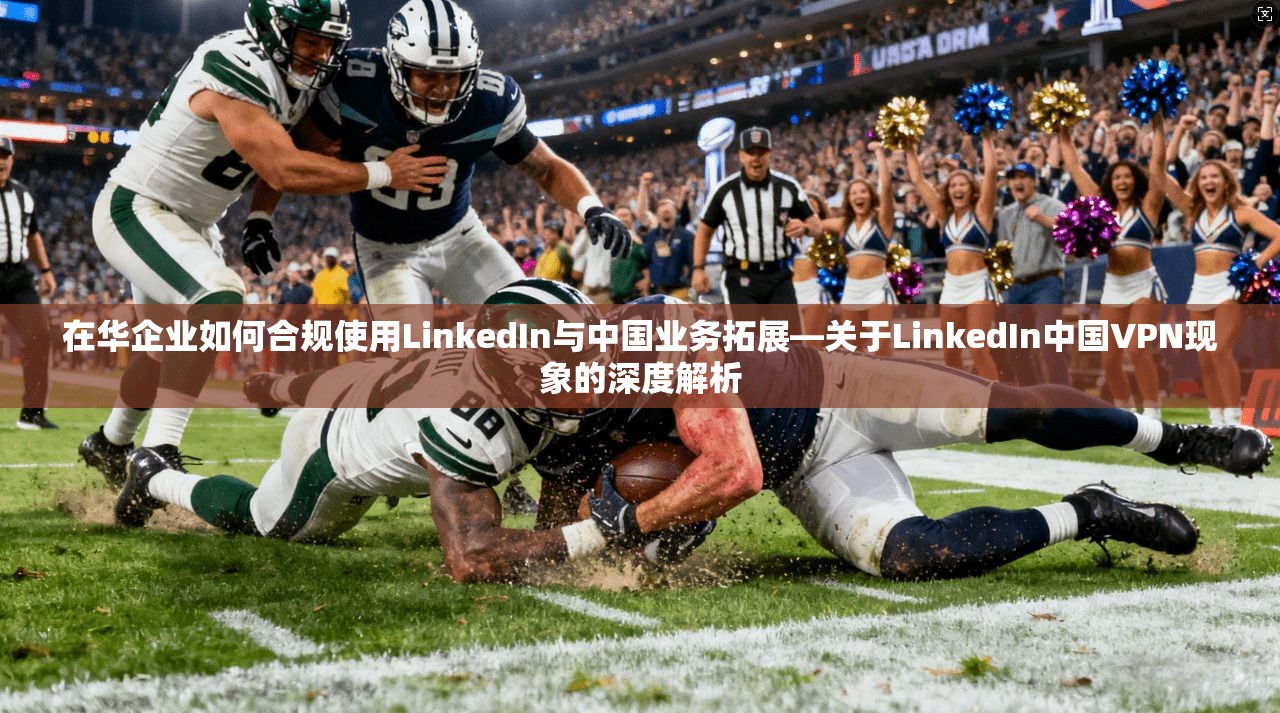 在华企业如何合规使用LinkedIn与中国业务拓展—关于LinkedIn中国VPN现象的深度解析