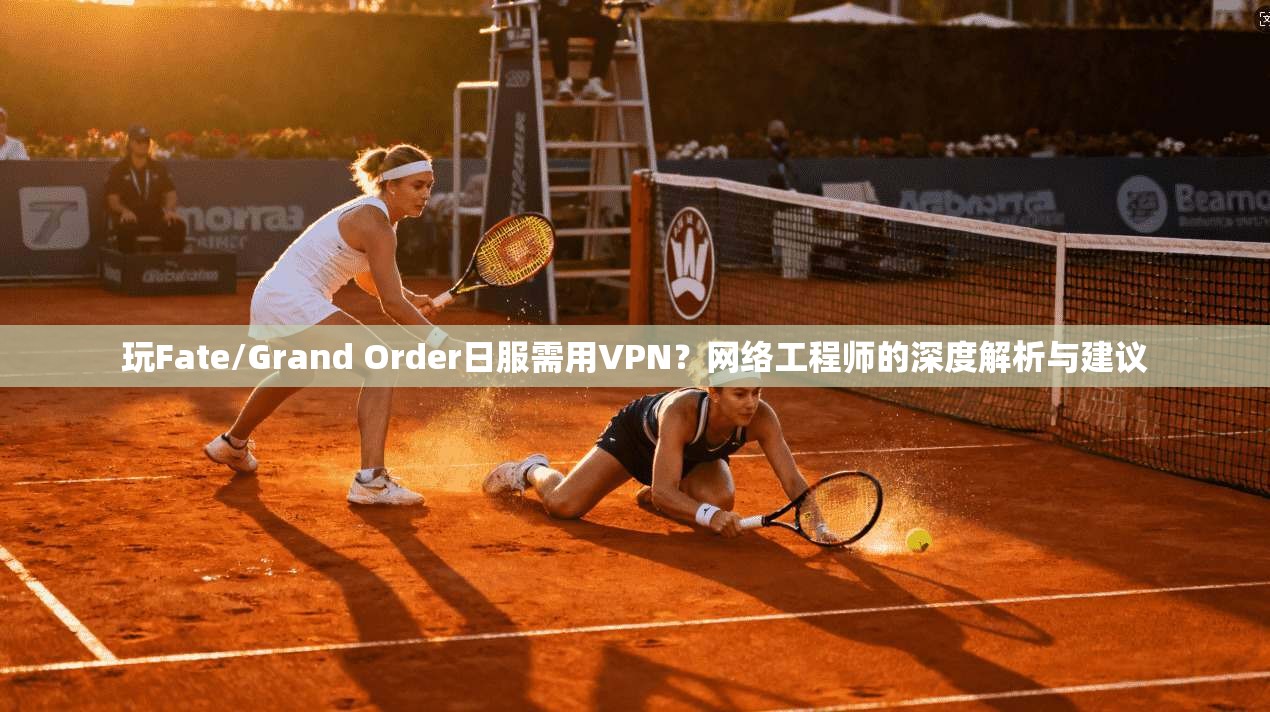 玩Fate/Grand Order日服需用VPN？网络工程师的深度解析与建议