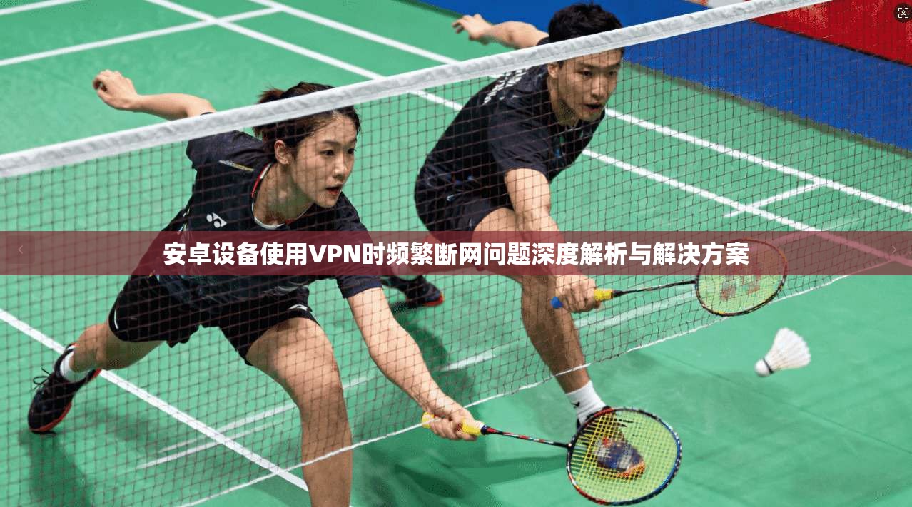 安卓设备使用VPN时频繁断网问题深度解析与解决方案