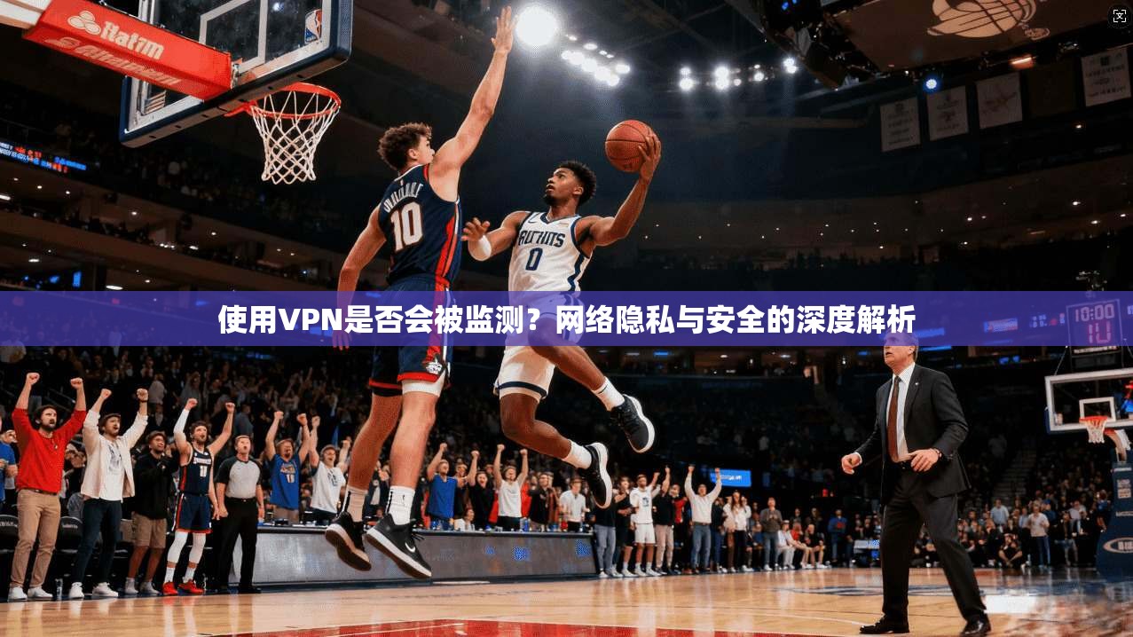 使用VPN是否会被监测？网络隐私与安全的深度解析