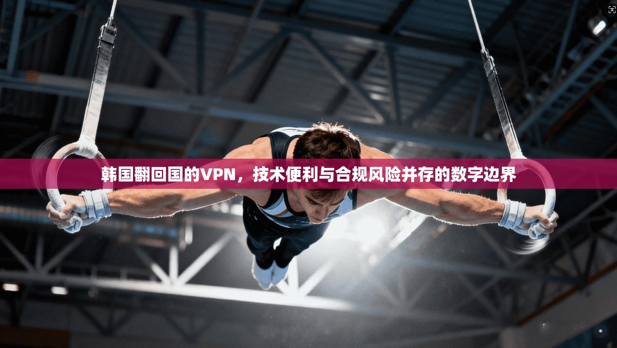 韩国翻回国的VPN，技术便利与合规风险并存的数字边界