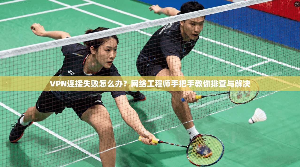 VPN连接失败怎么办？网络工程师手把手教你排查与解决