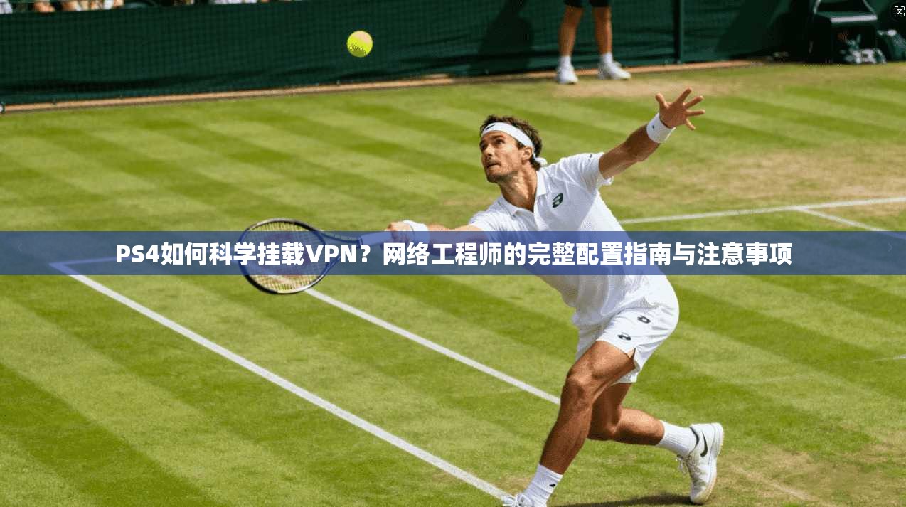 PS4如何科学挂载VPN？网络工程师的完整配置指南与注意事项