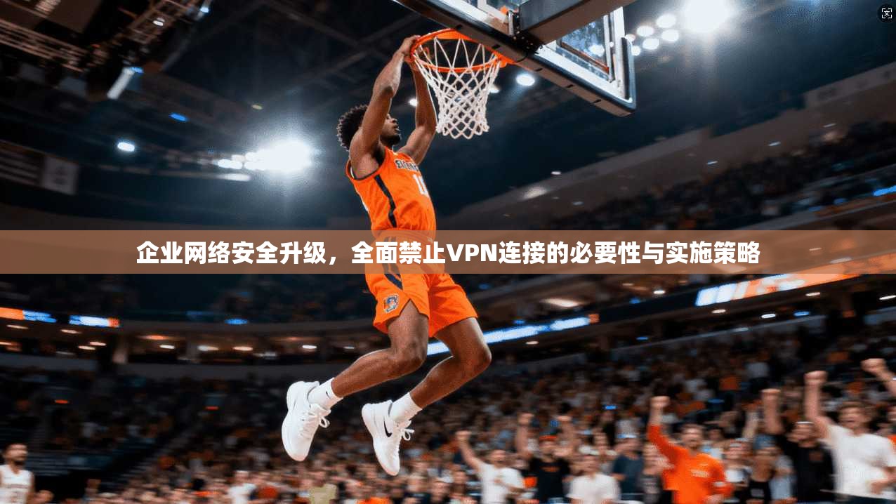 企业网络安全升级，全面禁止VPN连接的必要性与实施策略