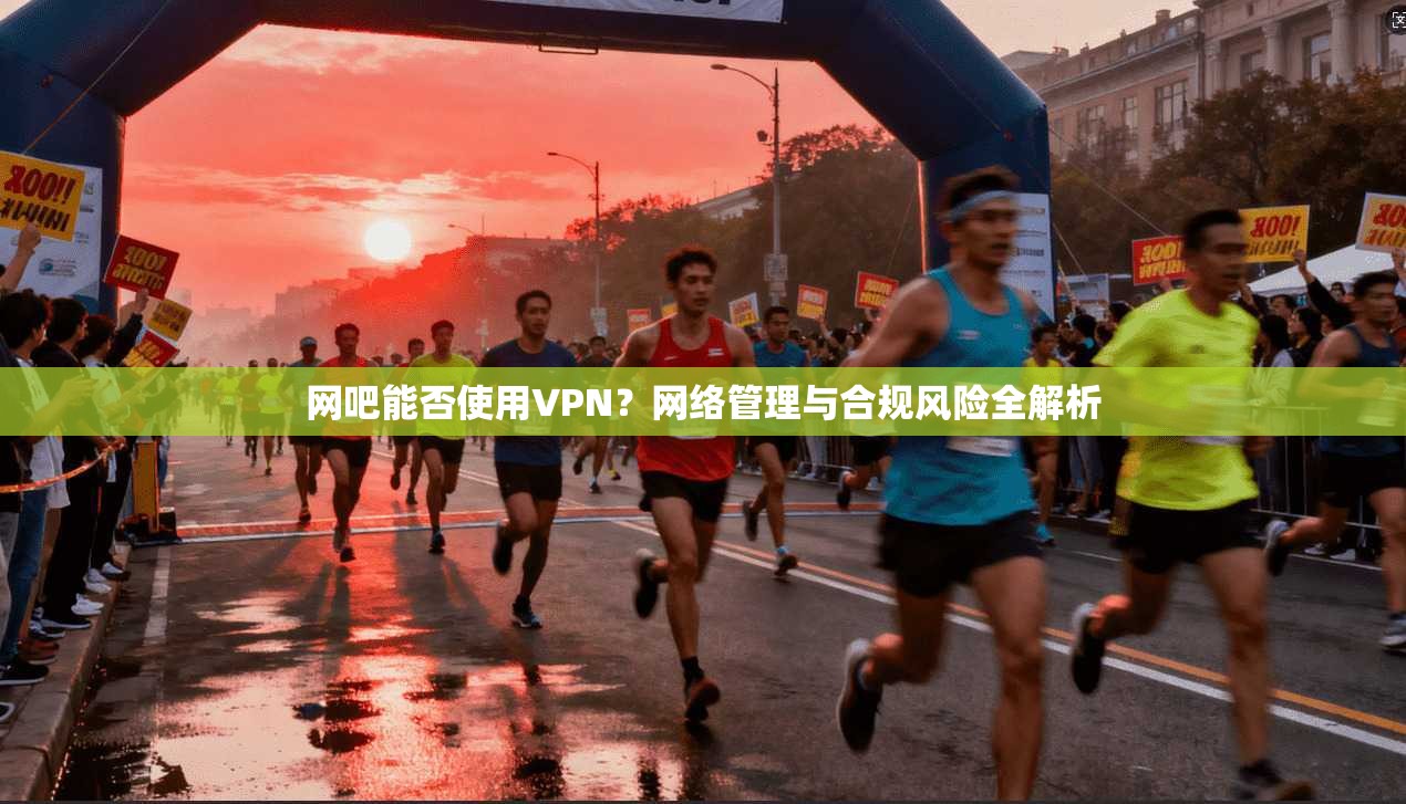 网吧能否使用VPN？网络管理与合规风险全解析
