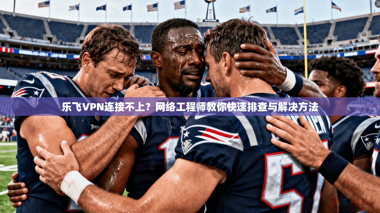 乐飞VPN连接不上？网络工程师教你快速排查与解决方法