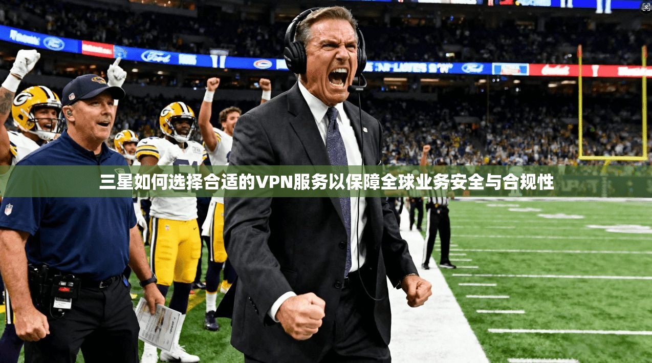 三星如何选择合适的VPN服务以保障全球业务安全与合规性