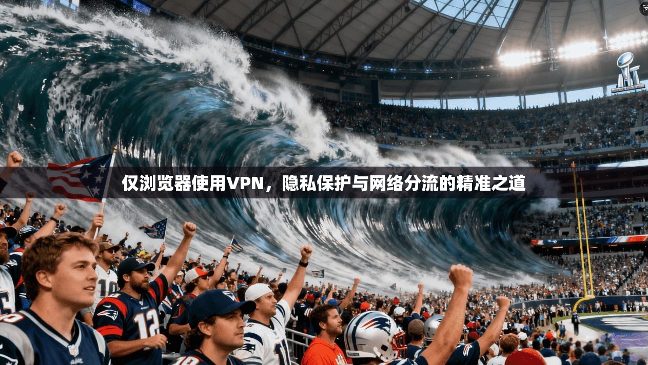 仅浏览器使用VPN，隐私保护与网络分流的精准之道