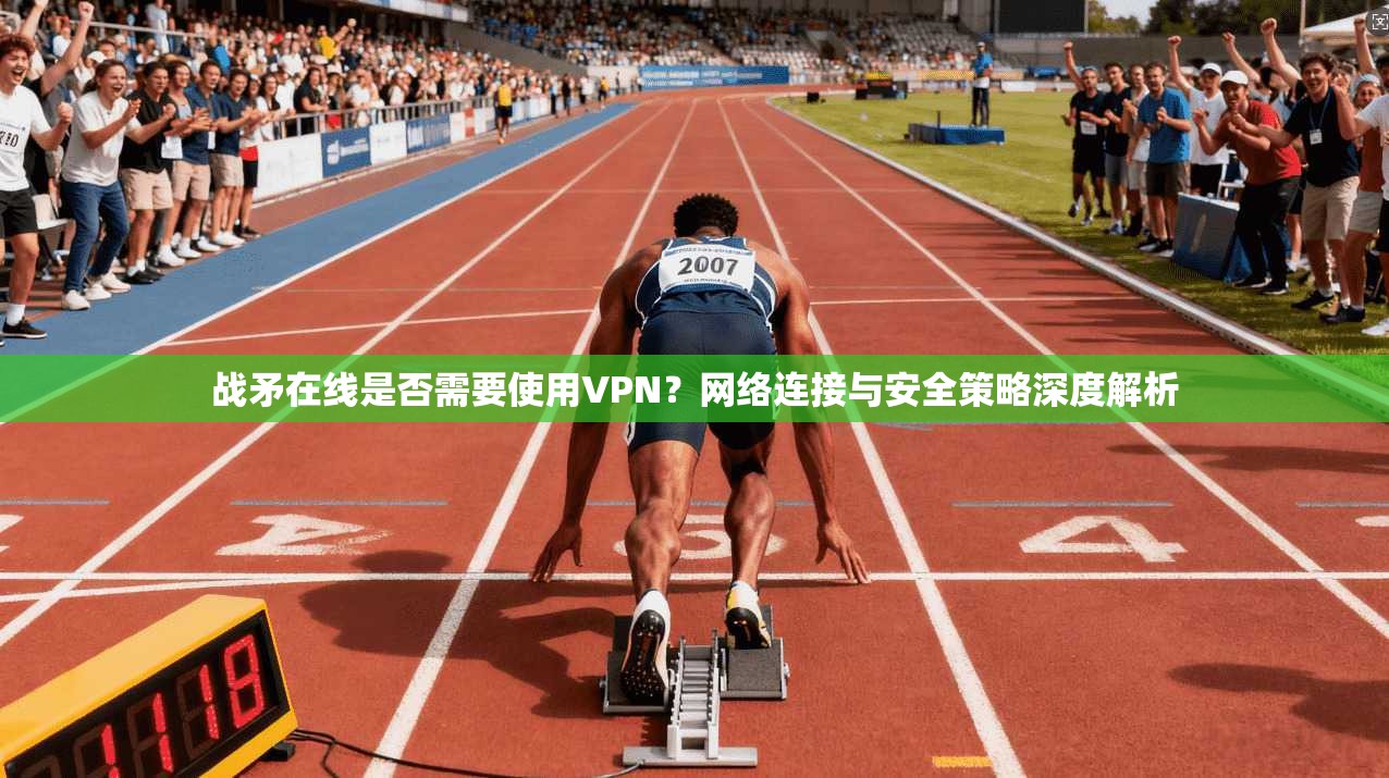 战矛在线是否需要使用VPN？网络连接与安全策略深度解析