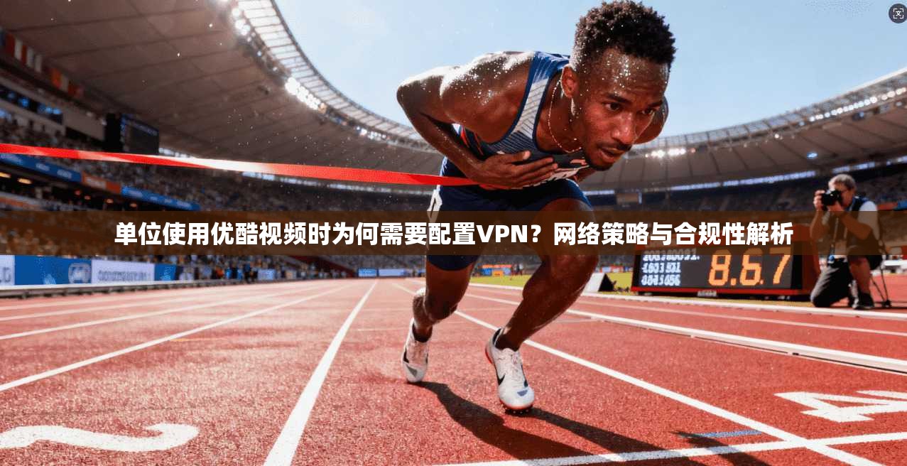 单位使用优酷视频时为何需要配置VPN？网络策略与合规性解析