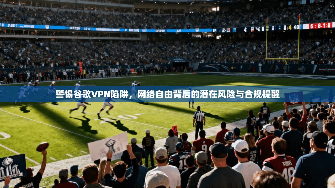 警惕谷歌VPN陷阱，网络自由背后的潜在风险与合规提醒