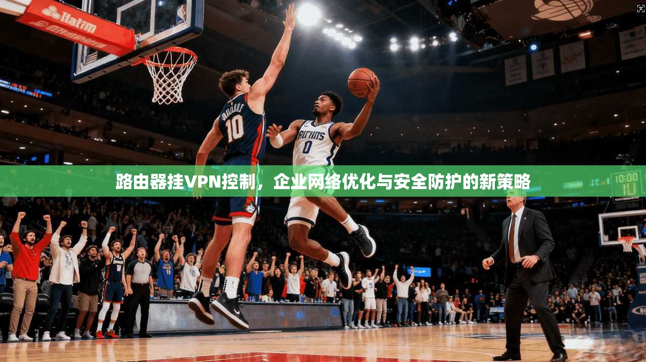 路由器挂VPN控制，企业网络优化与安全防护的新策略