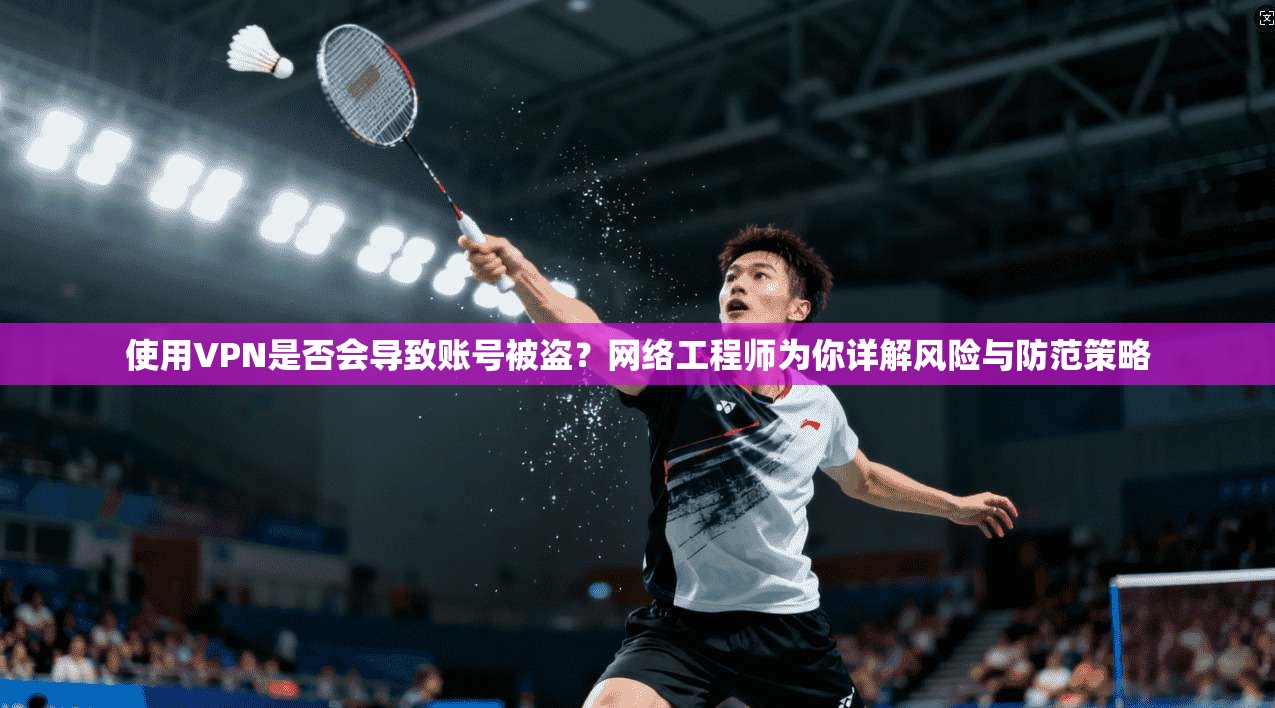 使用VPN是否会导致账号被盗？网络工程师为你详解风险与防范策略