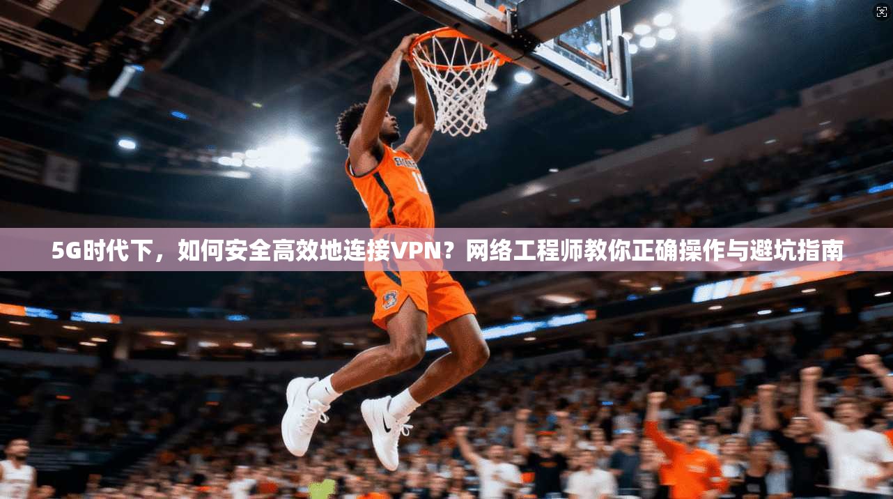 5G时代下，如何安全高效地连接VPN？网络工程师教你正确操作与避坑指南
