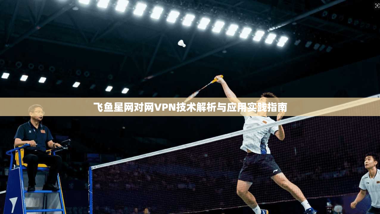 飞鱼星网对网VPN技术解析与应用实践指南