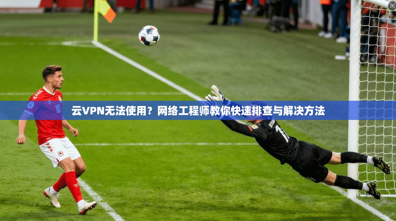 云VPN无法使用？网络工程师教你快速排查与解决方法