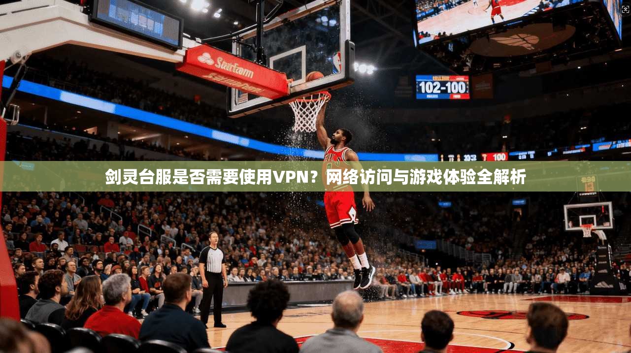 剑灵台服是否需要使用VPN？网络访问与游戏体验全解析