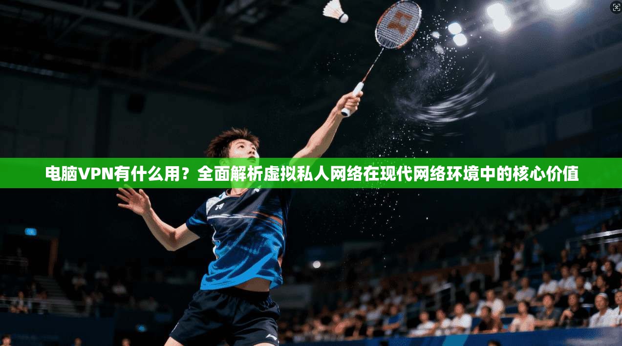 电脑VPN有什么用？全面解析虚拟私人网络在现代网络环境中的核心价值