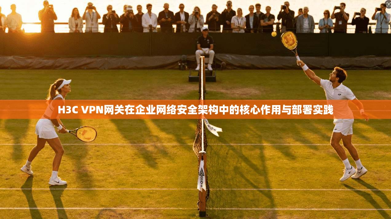H3C VPN网关在企业网络安全架构中的核心作用与部署实践