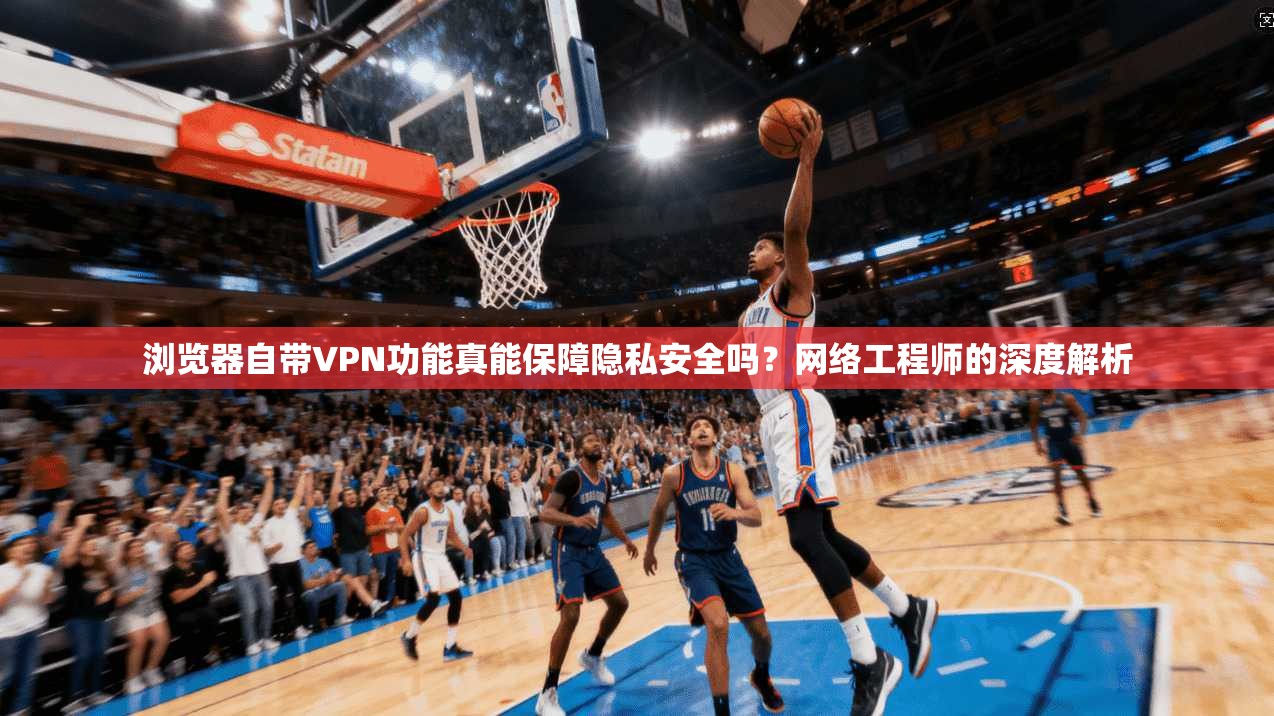 浏览器自带VPN功能真能保障隐私安全吗？网络工程师的深度解析