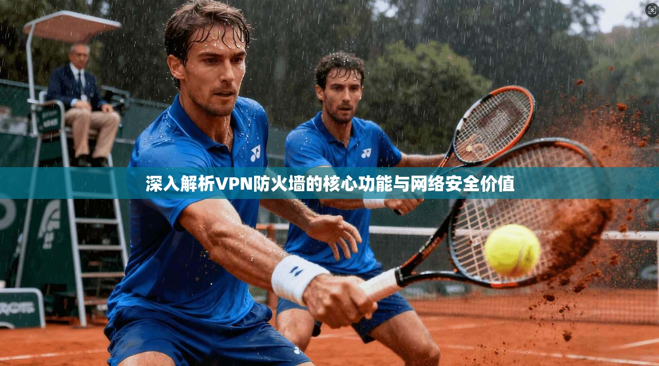 深入解析VPN防火墙的核心功能与网络安全价值