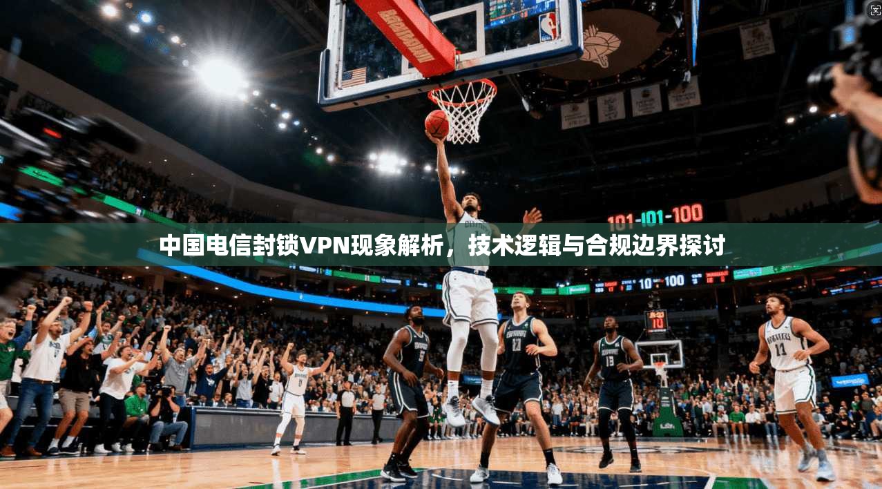 中国电信封锁VPN现象解析，技术逻辑与合规边界探讨