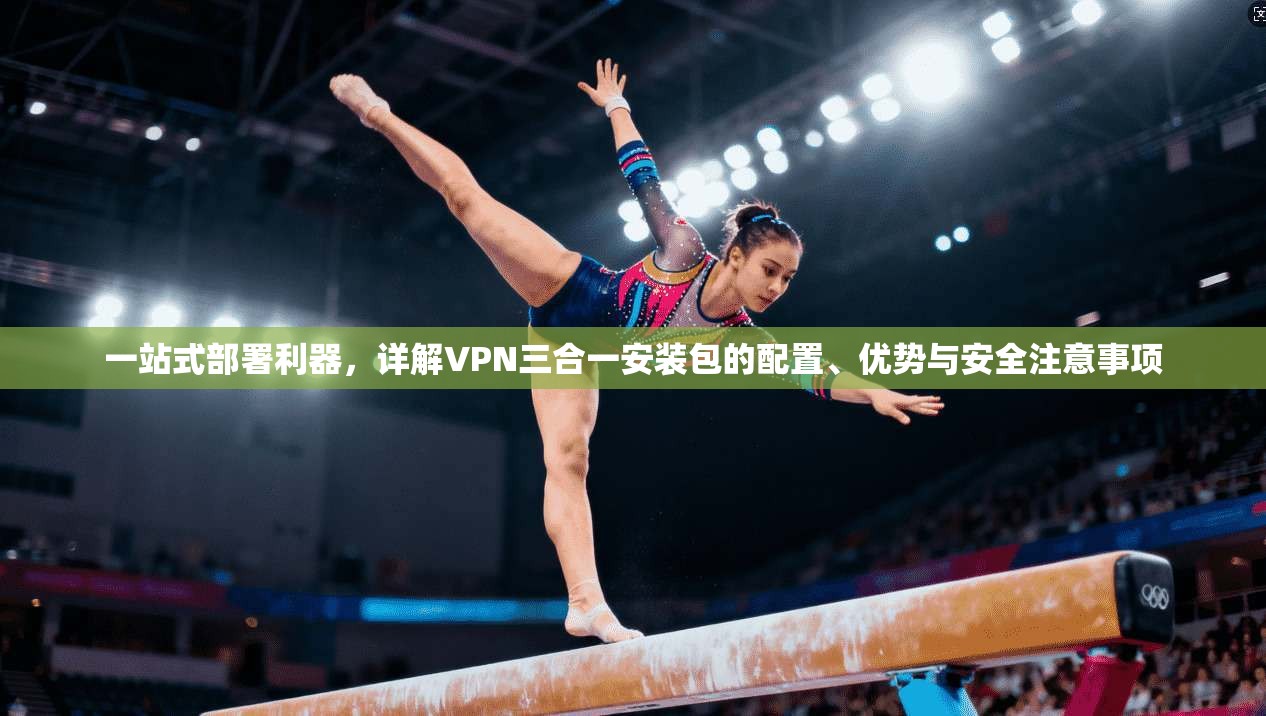 一站式部署利器，详解VPN三合一安装包的配置、优势与安全注意事项