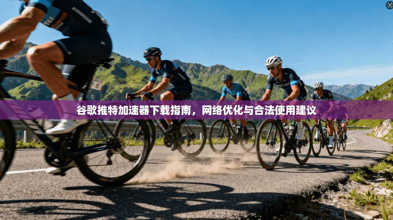 谷歌推特加速器下载指南，网络优化与合法使用建议
