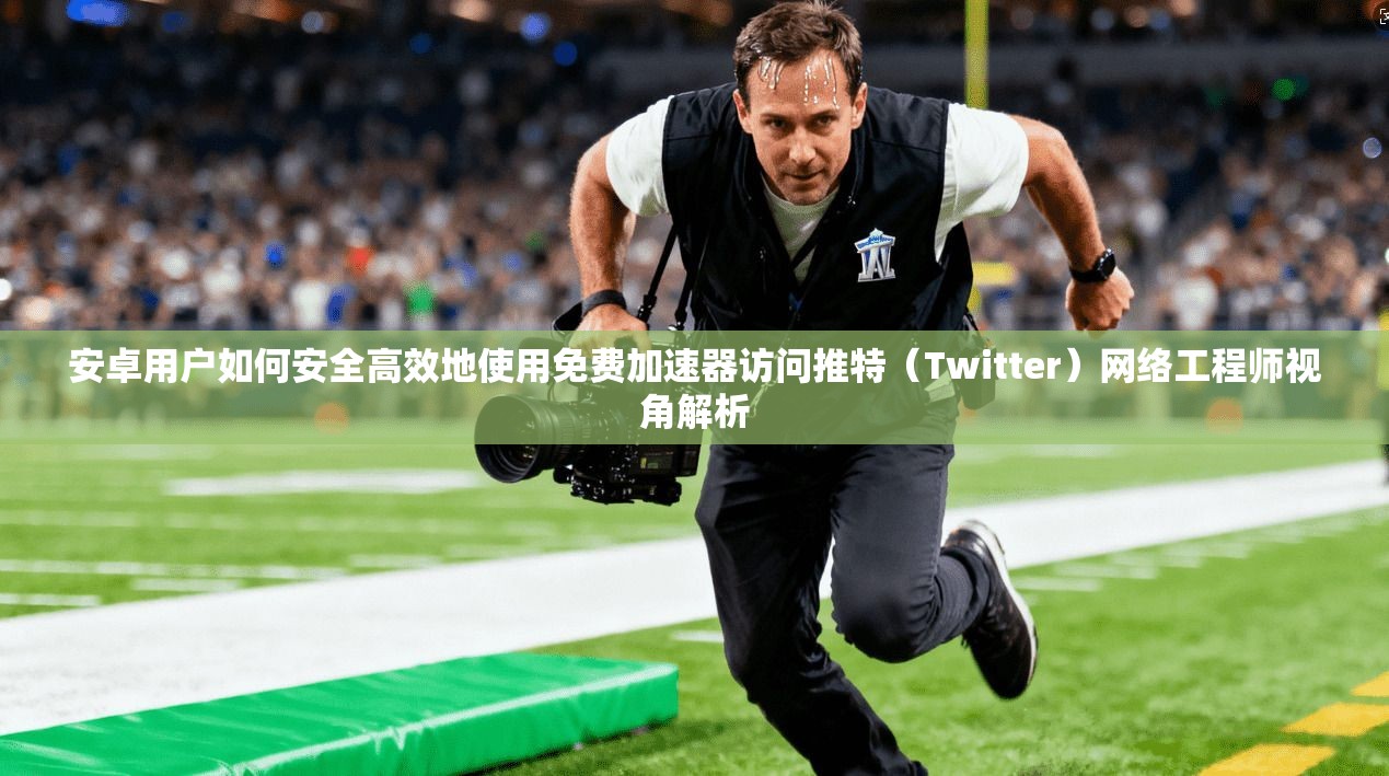 安卓用户如何安全高效地使用免费加速器访问推特（Twitter）网络工程师视角解析