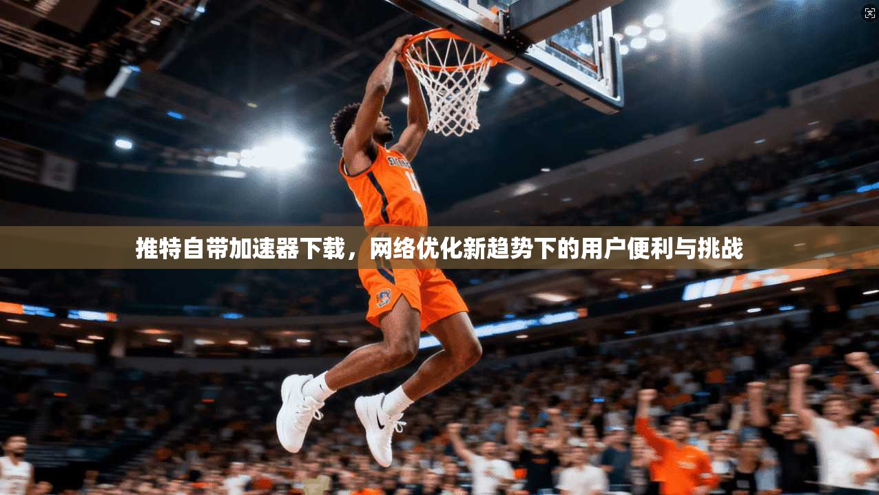 推特自带加速器下载，网络优化新趋势下的用户便利与挑战