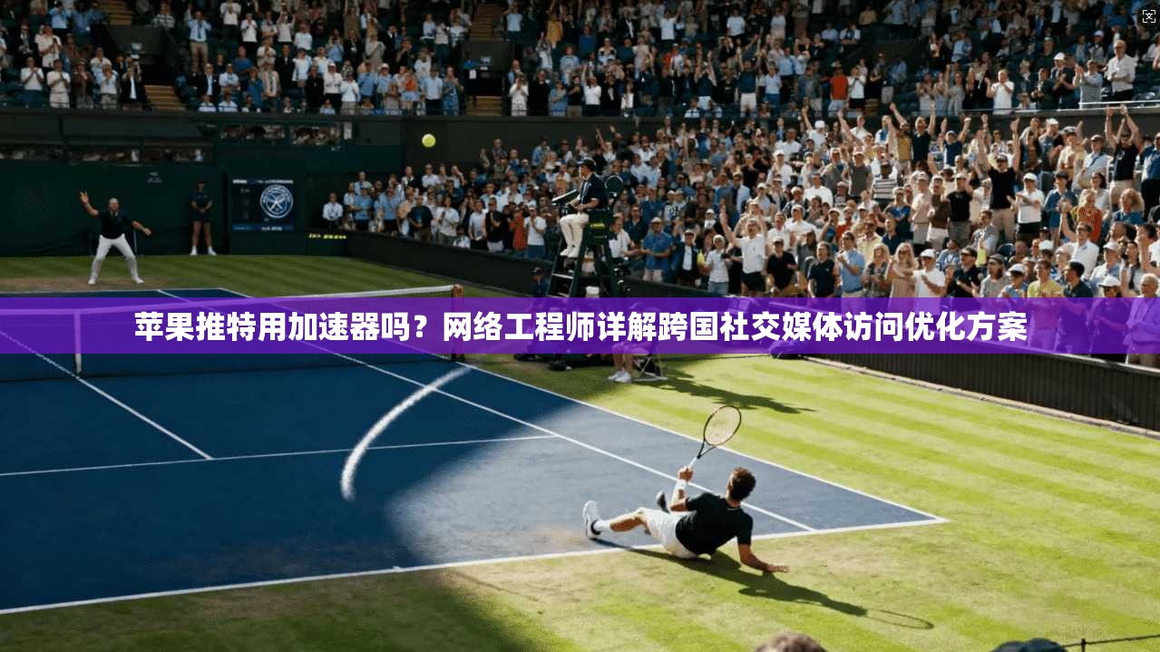 苹果推特用加速器吗？网络工程师详解跨国社交媒体访问优化方案