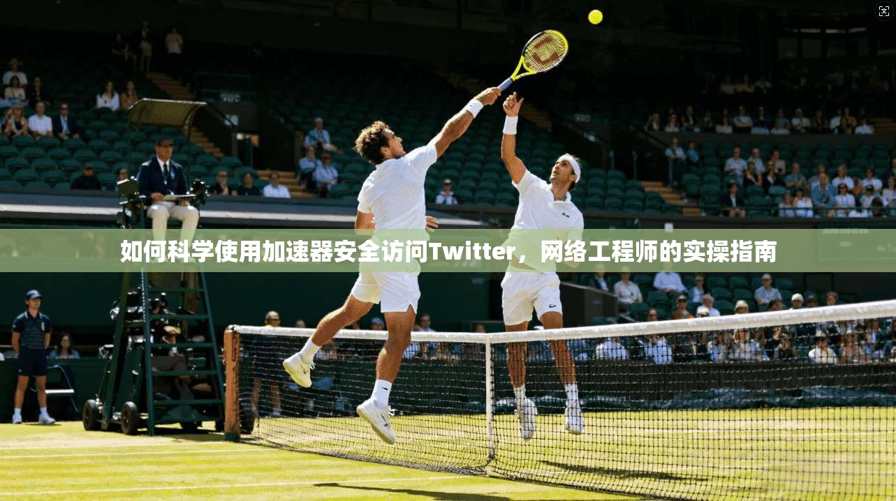 如何科学使用加速器安全访问Twitter，网络工程师的实操指南