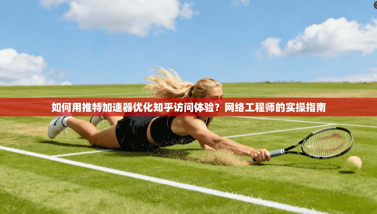 如何用推特加速器优化知乎访问体验？网络工程师的实操指南