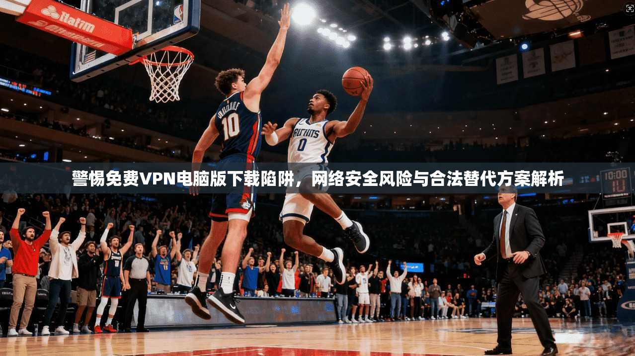 警惕免费VPN电脑版下载陷阱，网络安全风险与合法替代方案解析