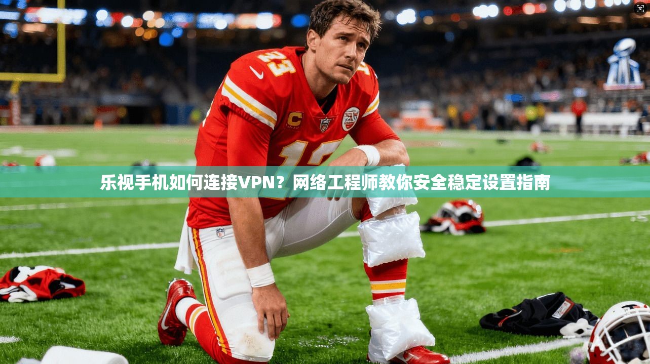 乐视手机如何连接VPN？网络工程师教你安全稳定设置指南