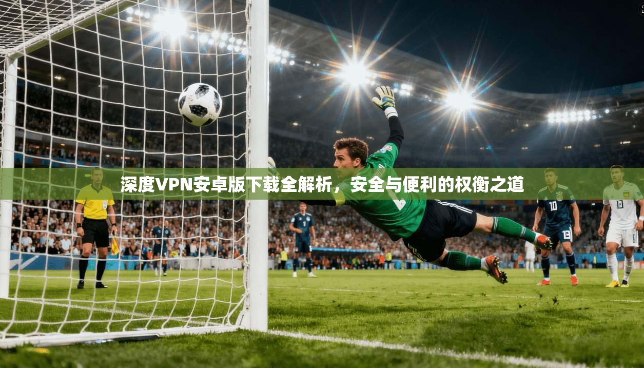 深度VPN安卓版下载全解析，安全与便利的权衡之道