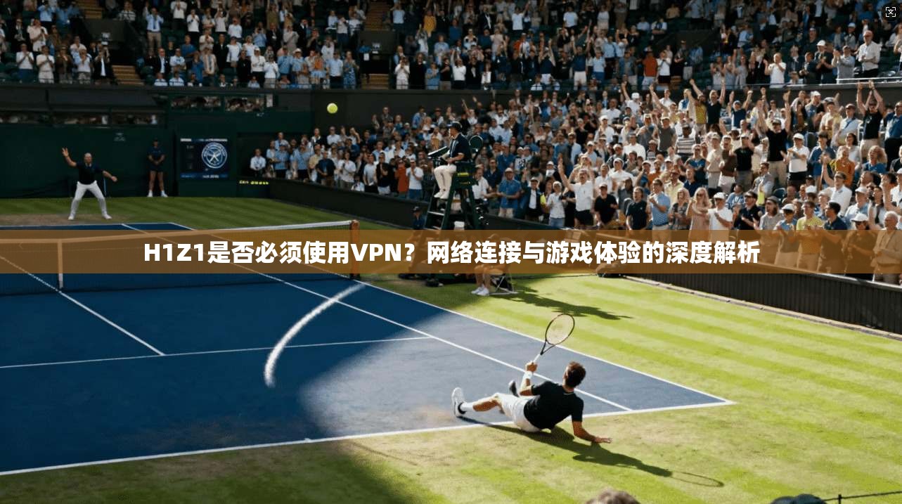 H1Z1是否必须使用VPN？网络连接与游戏体验的深度解析