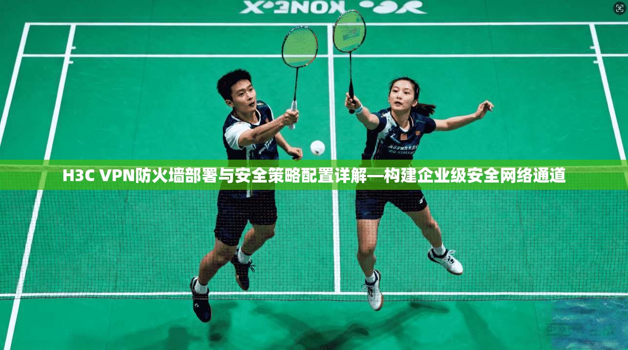 H3C VPN防火墙部署与安全策略配置详解—构建企业级安全网络通道
