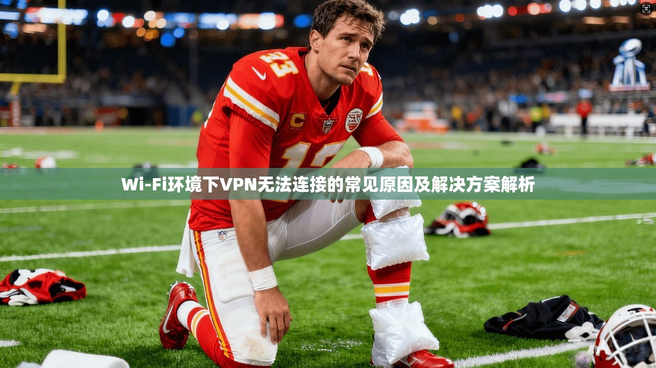 Wi-Fi环境下VPN无法连接的常见原因及解决方案解析