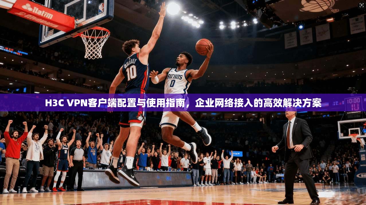 H3C VPN客户端配置与使用指南，企业网络接入的高效解决方案