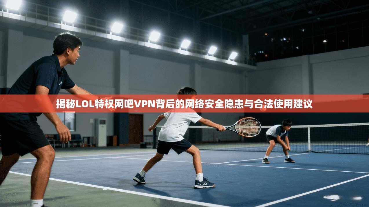 揭秘LOL特权网吧VPN背后的网络安全隐患与合法使用建议