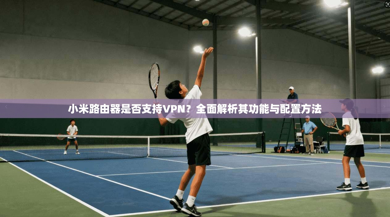 小米路由器是否支持VPN？全面解析其功能与配置方法