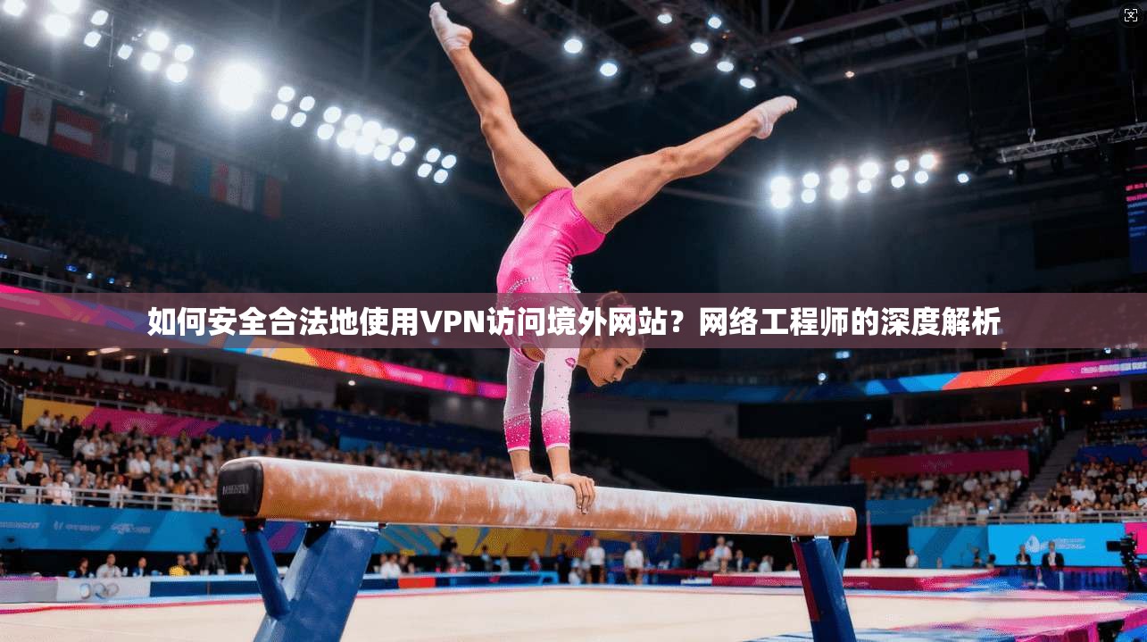 如何安全合法地使用VPN访问境外网站？网络工程师的深度解析