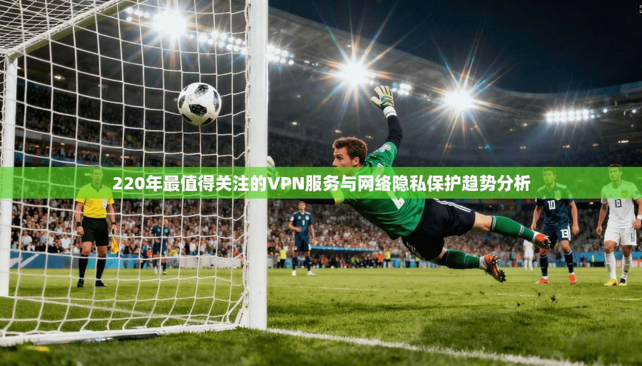 220年最值得关注的VPN服务与网络隐私保护趋势分析